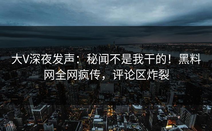 大V深夜发声：秘闻不是我干的！黑料网全网疯传，评论区炸裂