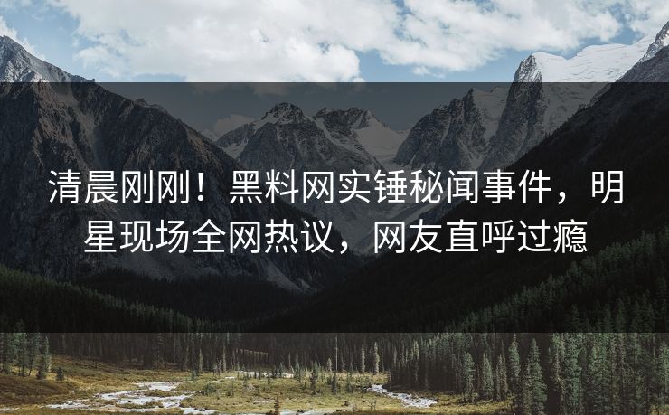 清晨刚刚！黑料网实锤秘闻事件，明星现场全网热议，网友直呼过瘾