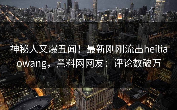 神秘人又爆丑闻！最新刚刚流出heiliaowang，黑料网网友：评论数破万