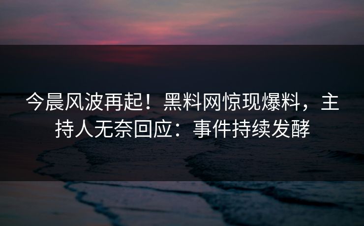 今晨风波再起！黑料网惊现爆料，主持人无奈回应：事件持续发酵