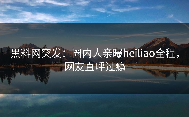 黑料网突发：圈内人亲曝heiliao全程，网友直呼过瘾