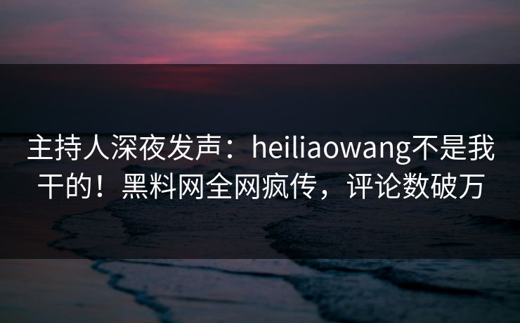主持人深夜发声：heiliaowang不是我干的！黑料网全网疯传，评论数破万