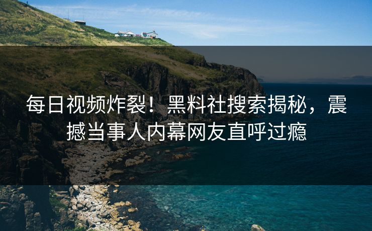 每日视频炸裂！黑料社搜索揭秘，震撼当事人内幕网友直呼过瘾