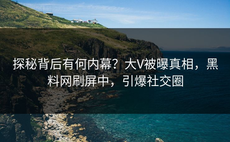 探秘背后有何内幕？大V被曝真相，黑料网刷屏中，引爆社交圈