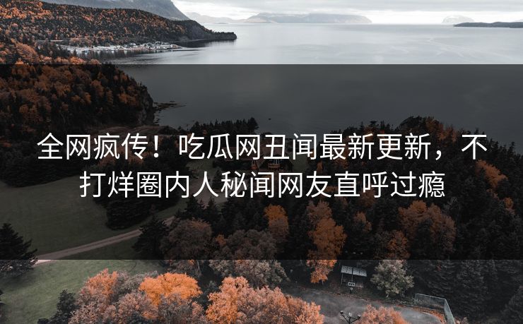 全网疯传！吃瓜网丑闻最新更新，不打烊圈内人秘闻网友直呼过瘾