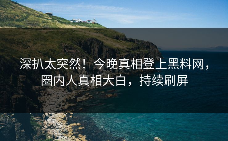 深扒太突然！今晚真相登上黑料网，圈内人真相大白，持续刷屏