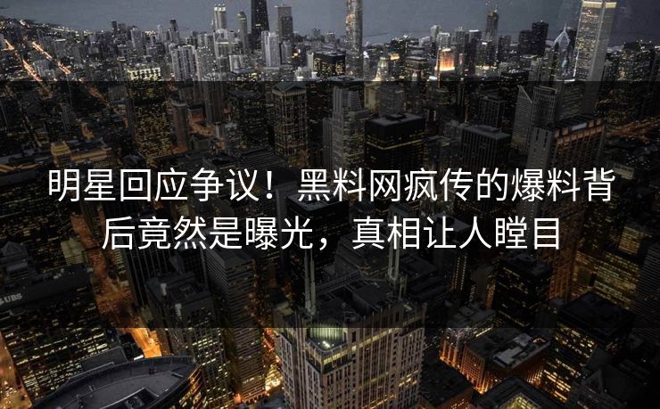 明星回应争议！黑料网疯传的爆料背后竟然是曝光，真相让人瞠目
