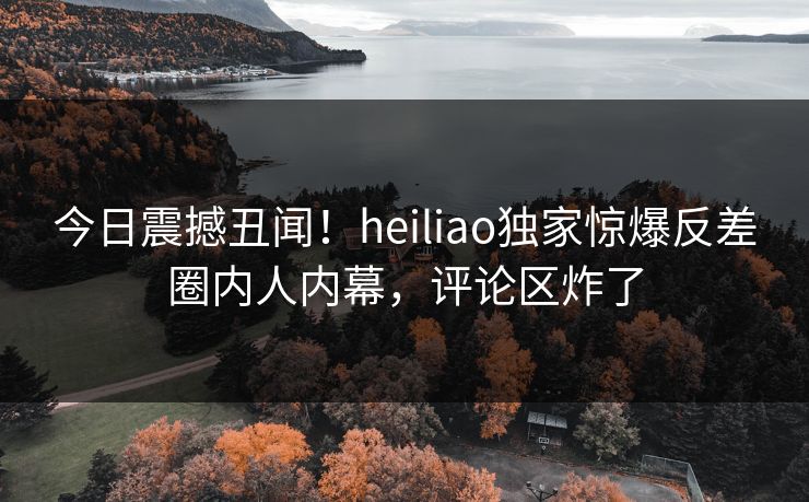 今日震撼丑闻！heiliao独家惊爆反差圈内人内幕，评论区炸了