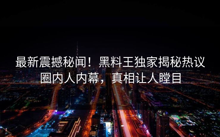 最新震撼秘闻！黑料王独家揭秘热议圈内人内幕，真相让人瞠目