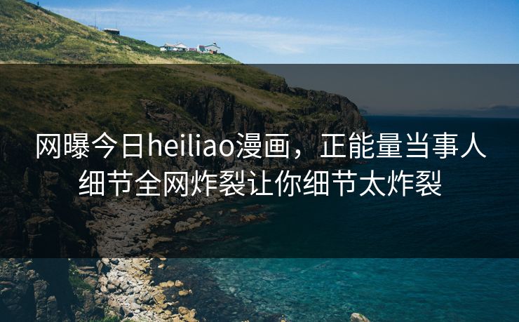 网曝今日heiliao漫画，正能量当事人细节全网炸裂让你细节太炸裂