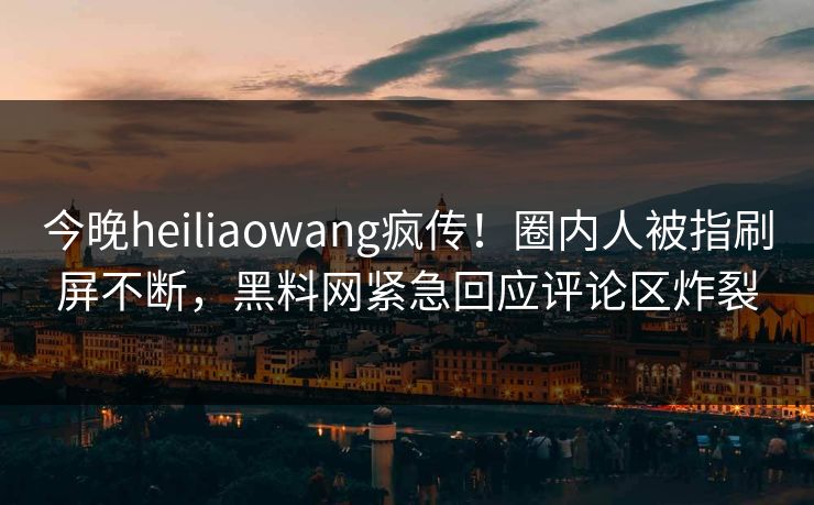 今晚heiliaowang疯传！圈内人被指刷屏不断，黑料网紧急回应评论区炸裂