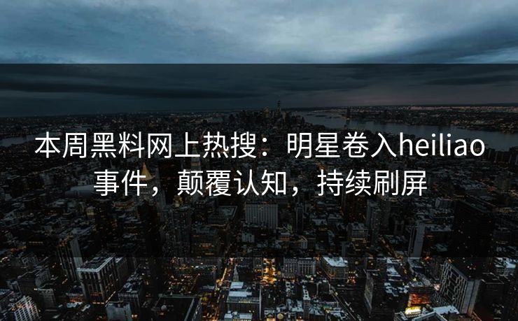 本周黑料网上热搜：明星卷入heiliao事件，颠覆认知，持续刷屏