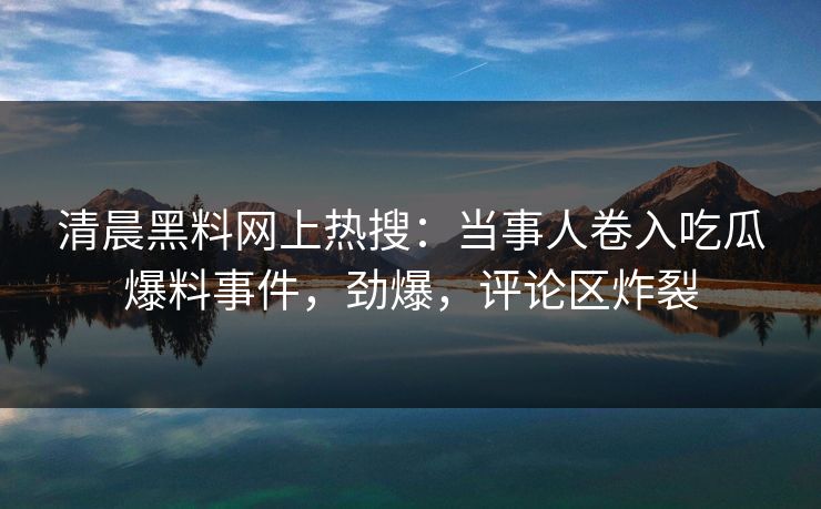 清晨黑料网上热搜：当事人卷入吃瓜爆料事件，劲爆，评论区炸裂
