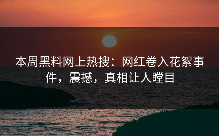 本周黑料网上热搜：网红卷入花絮事件，震撼，真相让人瞠目