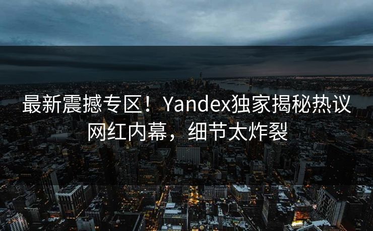 最新震撼专区！Yandex独家揭秘热议网红内幕，细节太炸裂