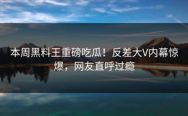 本周黑料王重磅吃瓜！反差大V内幕惊爆，网友直呼过瘾