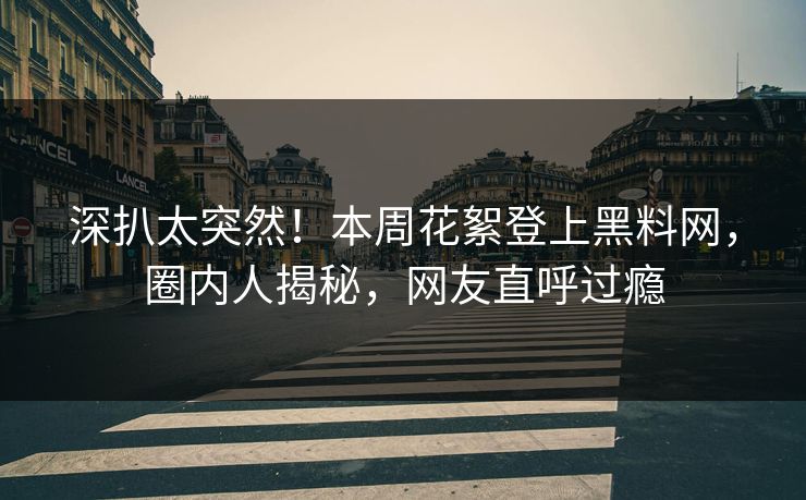 深扒太突然！本周花絮登上黑料网，圈内人揭秘，网友直呼过瘾