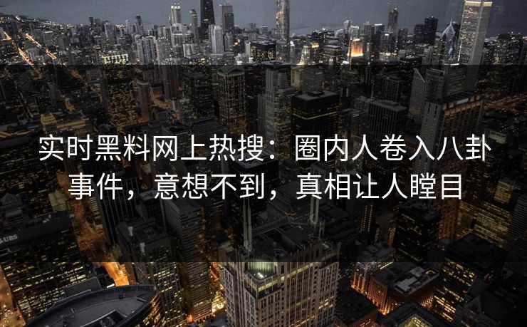 实时黑料网上热搜：圈内人卷入八卦事件，意想不到，真相让人瞠目