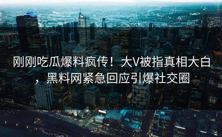 刚刚吃瓜爆料疯传！大V被指真相大白，黑料网紧急回应引爆社交圈