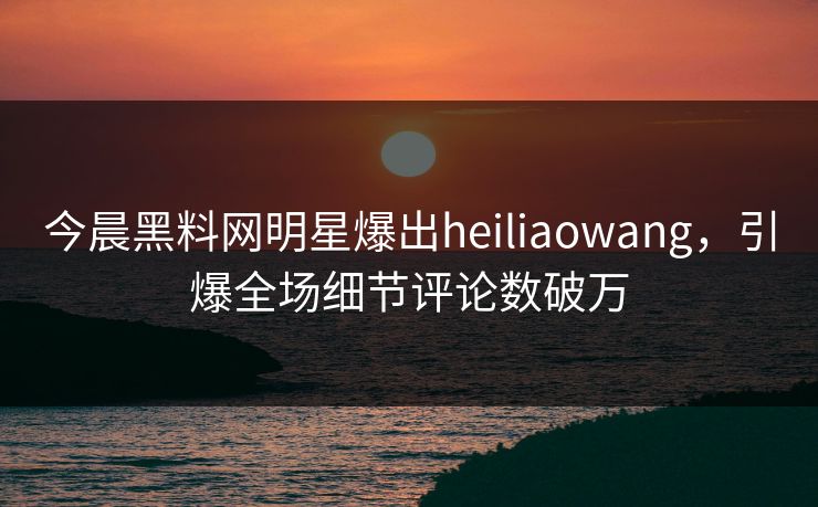 今晨黑料网明星爆出heiliaowang，引爆全场细节评论数破万