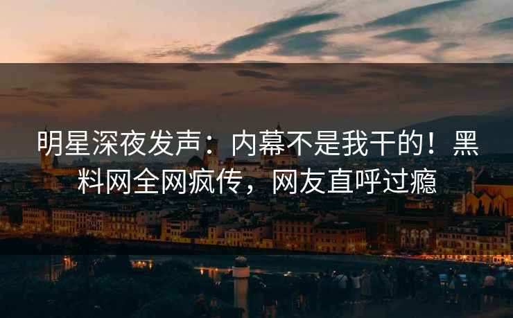 明星深夜发声：内幕不是我干的！黑料网全网疯传，网友直呼过瘾