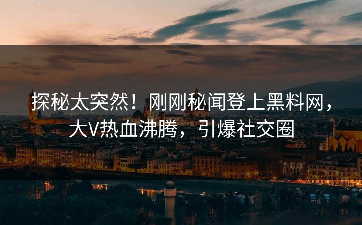 探秘太突然！刚刚秘闻登上黑料网，大V热血沸腾，引爆社交圈