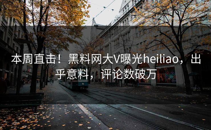 本周直击！黑料网大V曝光heiliao，出乎意料，评论数破万