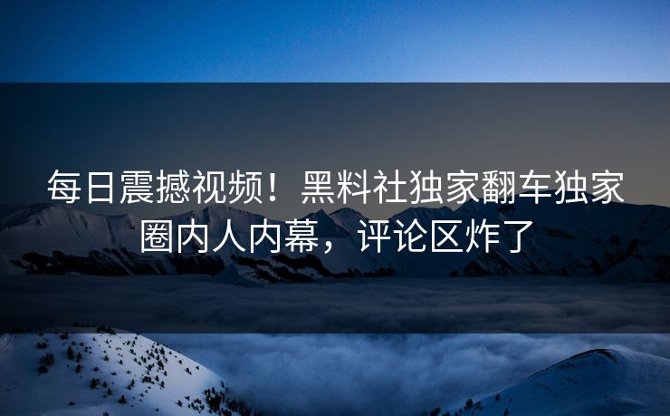 每日震撼视频！黑料社独家翻车独家圈内人内幕，评论区炸了