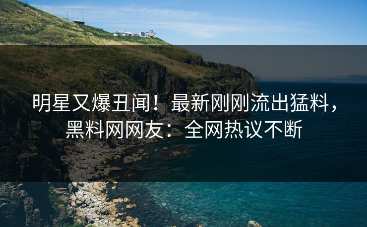 明星又爆丑闻！最新刚刚流出猛料，黑料网网友：全网热议不断