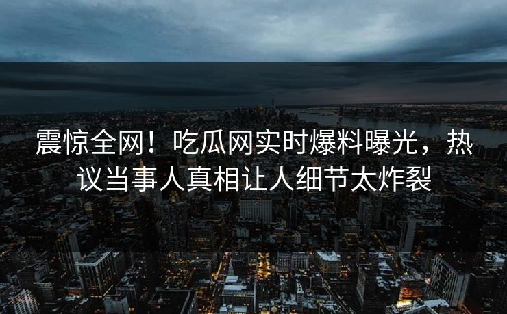 震惊全网！吃瓜网实时爆料曝光，热议当事人真相让人细节太炸裂
