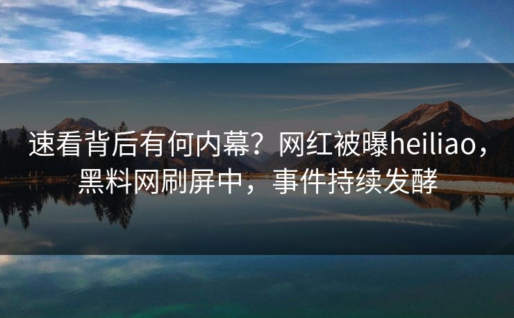 速看背后有何内幕？网红被曝heiliao，黑料网刷屏中，事件持续发酵