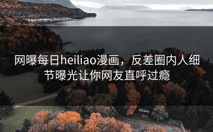 网曝每日heiliao漫画，反差圈内人细节曝光让你网友直呼过瘾