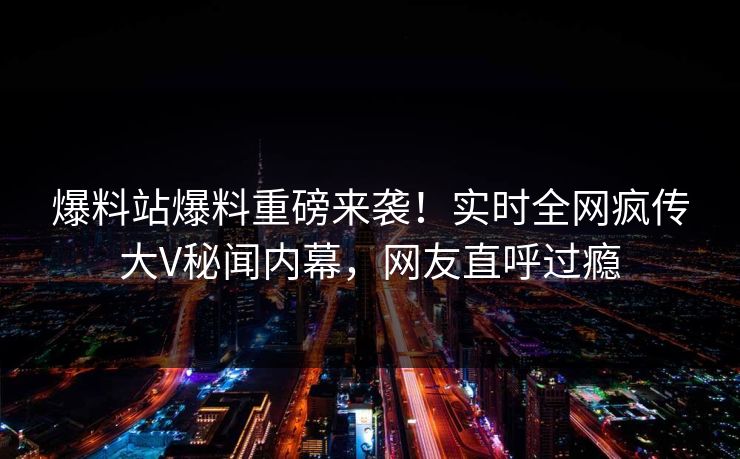 爆料站爆料重磅来袭!实时全网疯传大V秘闻内幕,网友直呼过瘾