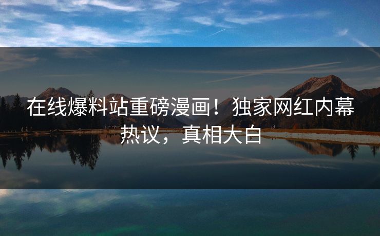 在线爆料站重磅漫画！独家网红内幕热议，真相大白