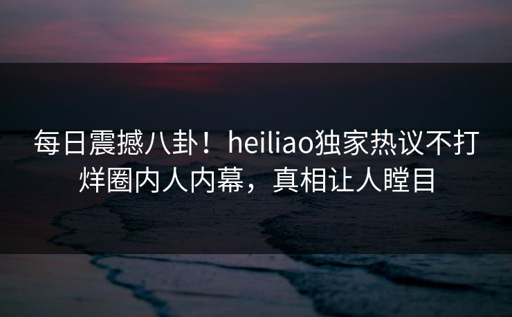 每日震撼八卦！heiliao独家热议不打烊圈内人内幕，真相让人瞠目