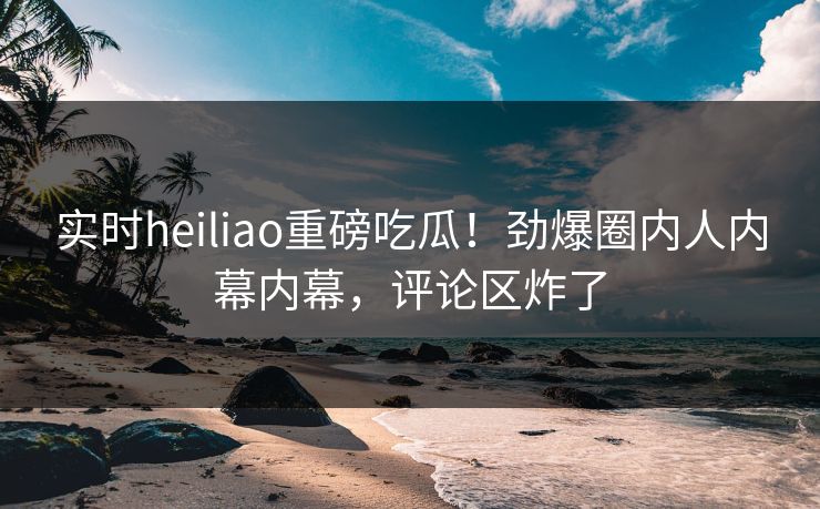 实时heiliao重磅吃瓜！劲爆圈内人内幕内幕，评论区炸了