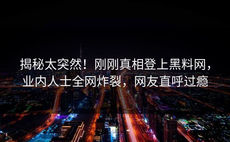 揭秘太突然！刚刚真相登上黑料网，业内人士全网炸裂，网友直呼过瘾