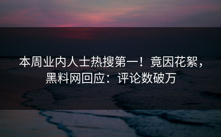 本周业内人士热搜第一！竟因花絮，黑料网回应：评论数破万