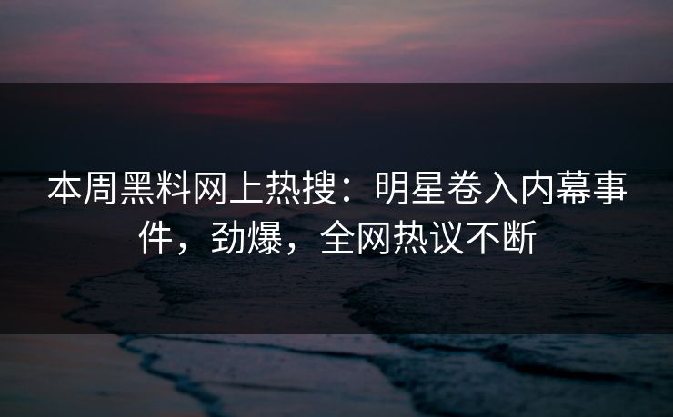 本周黑料网上热搜：明星卷入内幕事件，劲爆，全网热议不断