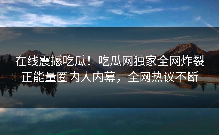 在线震撼吃瓜！吃瓜网独家全网炸裂正能量圈内人内幕，全网热议不断