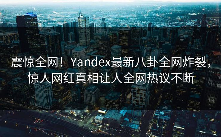 震惊全网！Yandex最新八卦全网炸裂，惊人网红真相让人全网热议不断