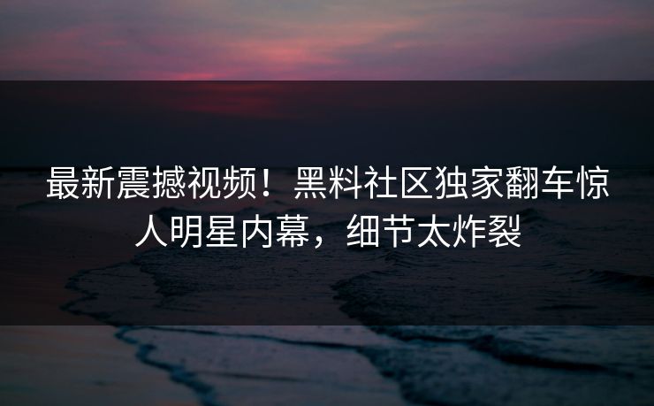 最新震撼视频！黑料社区独家翻车惊人明星内幕，细节太炸裂