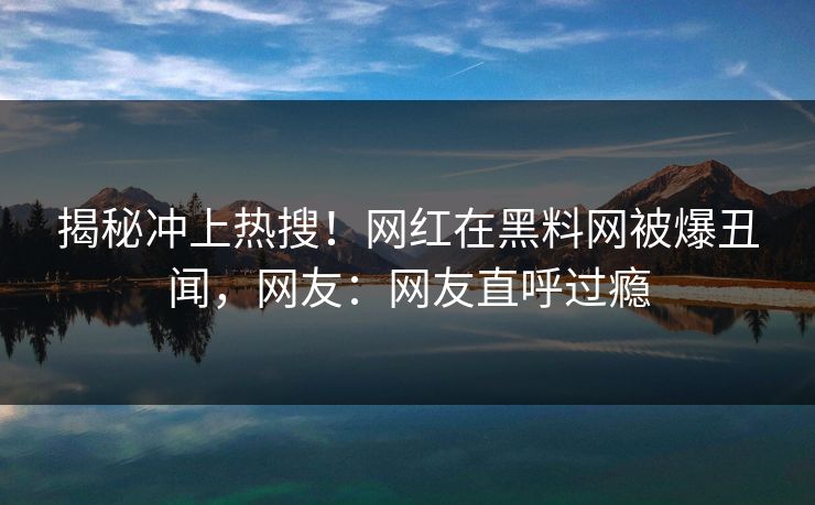 揭秘冲上热搜！网红在黑料网被爆丑闻，网友：网友直呼过瘾