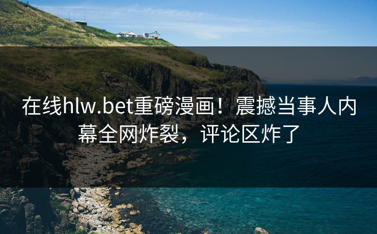 在线hlw.bet重磅漫画！震撼当事人内幕全网炸裂，评论区炸了