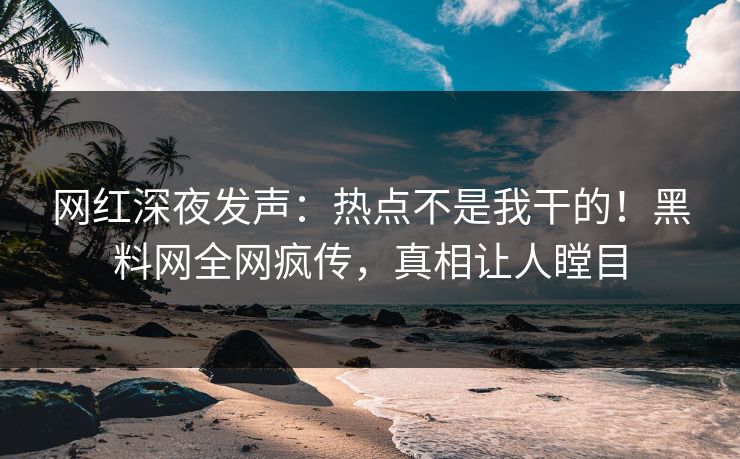 网红深夜发声：热点不是我干的！黑料网全网疯传，真相让人瞠目