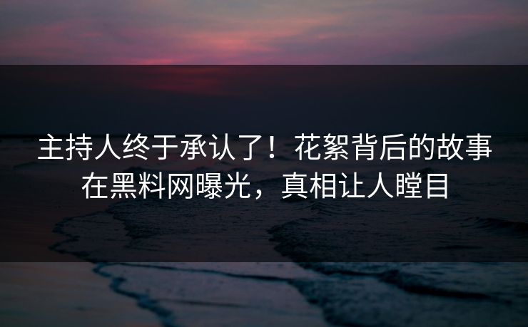 主持人终于承认了！花絮背后的故事在黑料网曝光，真相让人瞠目