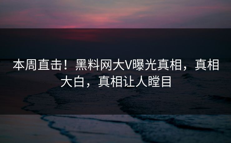 本周直击！黑料网大V曝光真相，真相大白，真相让人瞠目