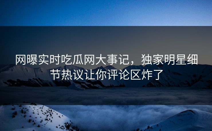 网曝实时吃瓜网大事记，独家明星细节热议让你评论区炸了