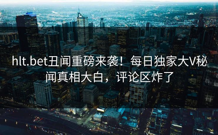 hlt.bet丑闻重磅来袭！每日独家大V秘闻真相大白，评论区炸了