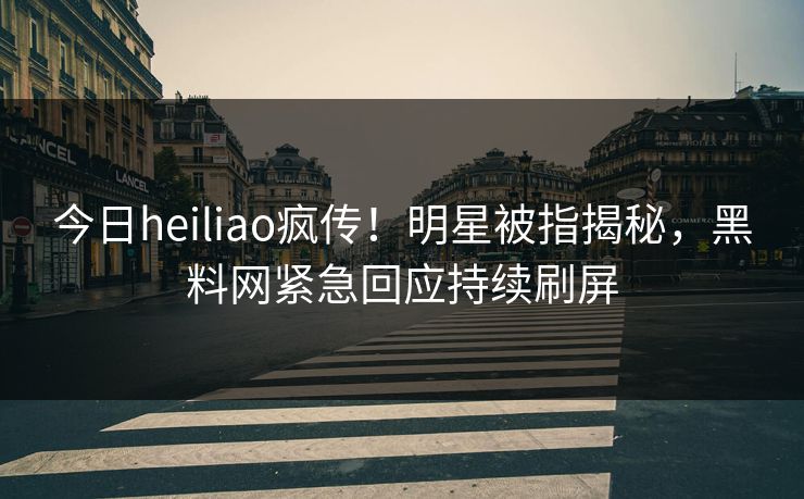 今日heiliao疯传！明星被指揭秘，黑料网紧急回应持续刷屏